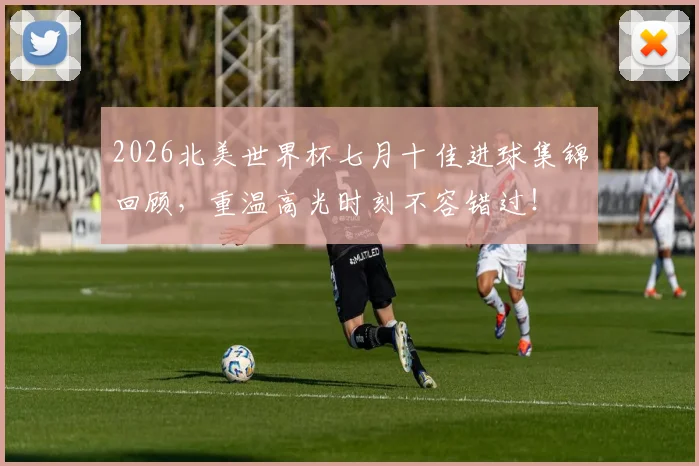 2026北美世界杯七月十佳进球集锦回顾，重温高光时刻不容错过！