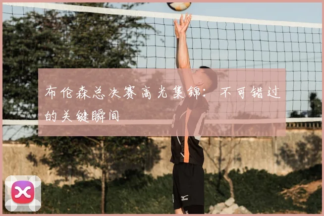布伦森总决赛高光集锦：不可错过的关键瞬间