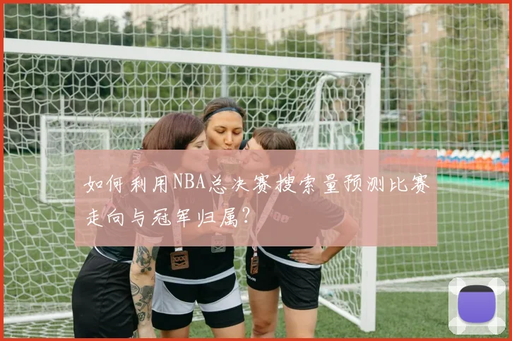 如何利用NBA总决赛搜索量预测比赛走向与冠军归属？