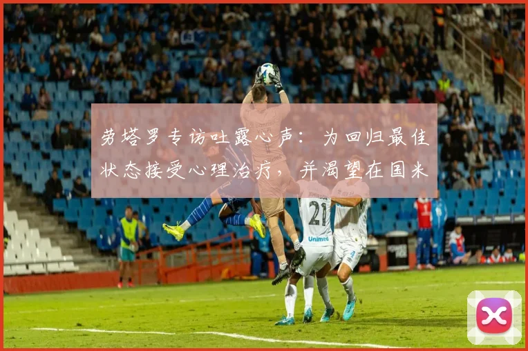 劳塔罗专访吐露心声:为回归最佳状态接受心理治疗,并渴望在国米终老