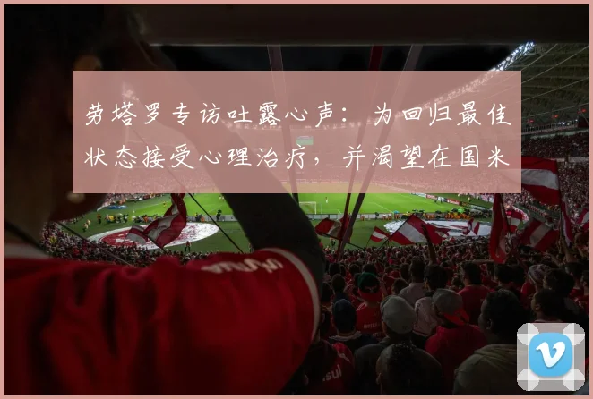 劳塔罗专访吐露心声:为回归最佳状态接受心理治疗,并渴望在国米终老