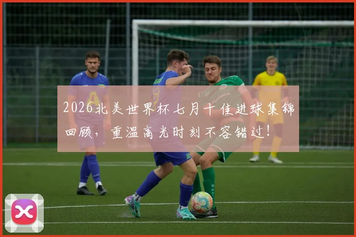 2026北美世界杯七月十佳进球集锦回顾，重温高光时刻不容错过！