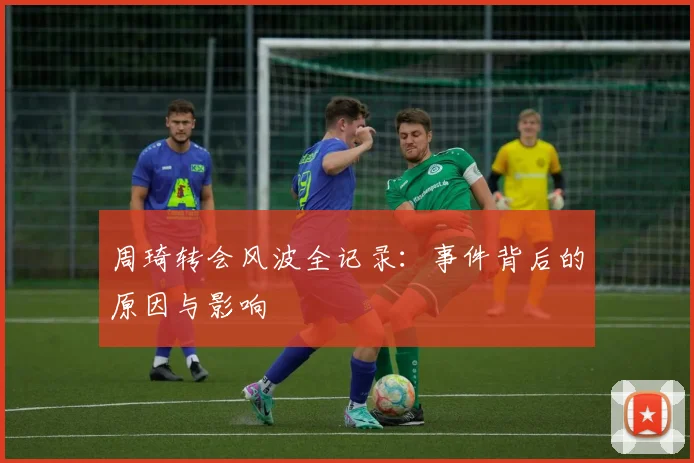 周琦转会风波全记录:事件背后的原因与影响