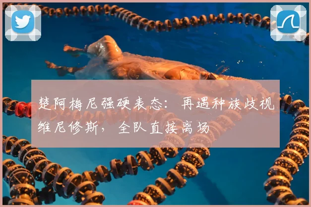 楚阿梅尼强硬表态：再遇种族歧视维尼修斯，全队直接离场