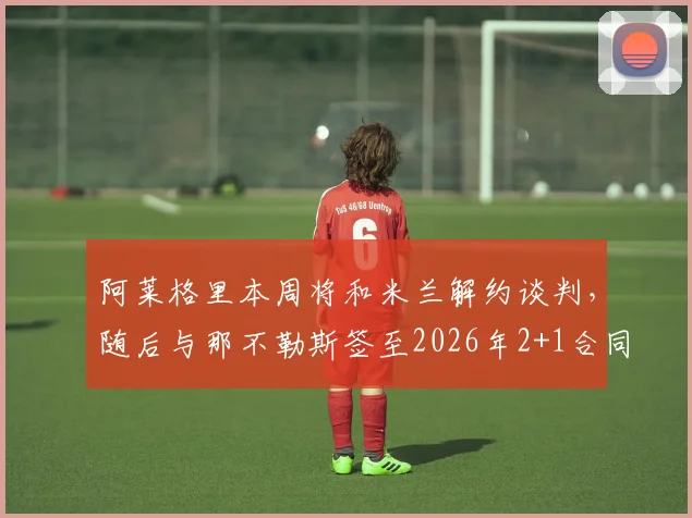 阿莱格里本周将和米兰解约谈判，随后与那不勒斯签至2026年2+1合同执教细节全解析